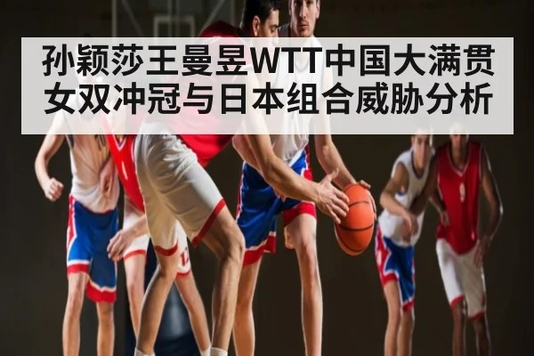 孙颖莎王曼昱WTT中国大满贯女双冲冠与日本组合威胁分析 - kaiyun sports