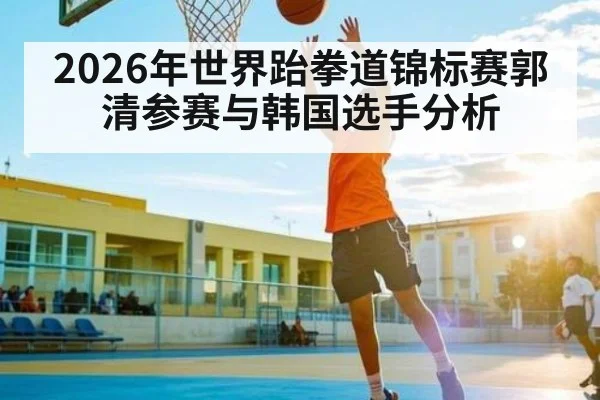 2026年世界跆拳道锦标赛郭清参赛与韩国选手分析 - kaiyun sports