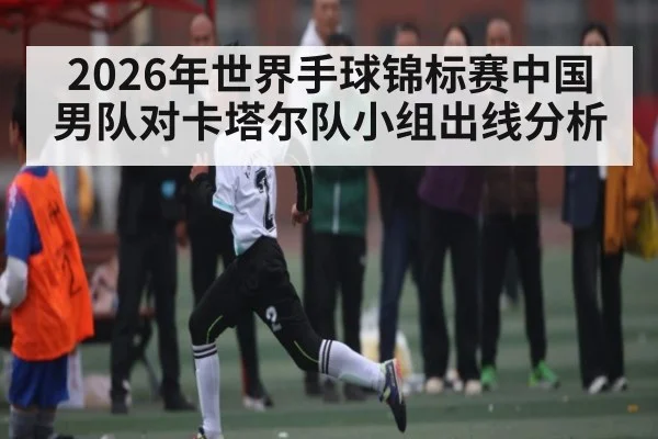 2026年世界手球锦标赛中国男队对卡塔尔队小组出线分析 - kaiyun sports